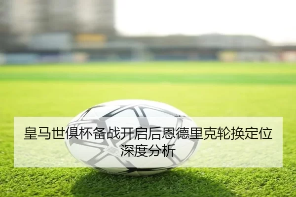 皇马世俱杯备战开启后恩德里克轮换定位深度分析